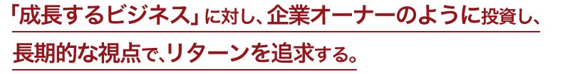 「成長するビジネス」に対し、企業オーナーのように投資し、長期的な視点で、リターンを追求する。